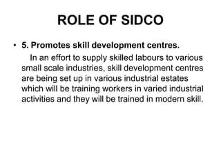 ROLE OF SIDCO
• 5. Promotes skill development centres.
In an effort to supply skilled labours to various
small scale industries, skill development centres
are being set up in various industrial estates
which will be training workers in varied industrial
activities and they will be trained in modern skill.
 