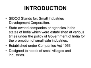 INTRODUCTION
• SIDCO Stands for: Small Industries
Development Corporation.
• State-owned companies or agencies in the
states of India which were established at various
times under the policy of Government of India for
the promotion of small sale industries.
• Established under Companies Act 1956
• Designed to needs of small villages and
industries.
 