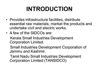 INTRODUCTION
• Provides infrastructure facilities, distribute
essential raw materials, market the products and
undertake civil and electric works.
• A few of the SIDCOs are:
Kerala Small Industries Development
Corporation Limited.
Small Industries Development Corporation of
Jammu and Kashmir.
Tamil Nadu Small Industries Development
Corporation Limited (TANSIDCO)
 
