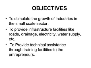 OBJECTIVES
• To stimulate the growth of industries in
the small scale sector.
• To provide infrastructure facilities like
roads, drainage, electricity, water supply,
etc.
• To Provide technical assistance
through training facilities to the
entrepreneurs.
 