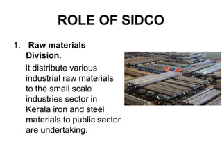 ROLE OF SIDCO
1. Raw materials
Division.
It distribute various
industrial raw materials
to the small scale
industries sector in
Kerala iron and steel
materials to public sector
are undertaking.
 