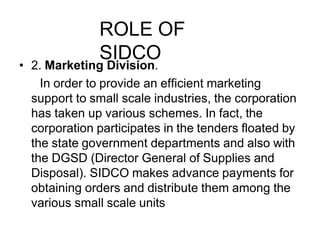 ROLE OF
SIDCO
• 2. Marketing Division.
In order to provide an efficient marketing
support to small scale industries, the corporation
has taken up various schemes. In fact, the
corporation participates in the tenders floated by
the state government departments and also with
the DGSD (Director General of Supplies and
Disposal). SIDCO makes advance payments for
obtaining orders and distribute them among the
various small scale units
 