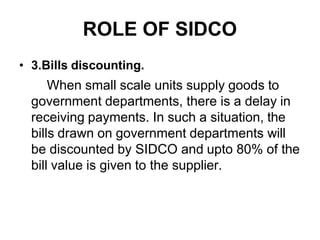 ROLE OF SIDCO
• 3.Bills discounting.
When small scale units supply goods to
government departments, there is a delay in
receiving payments. In such a situation, the
bills drawn on government departments will
be discounted by SIDCO and upto 80% of the
bill value is given to the supplier.
 