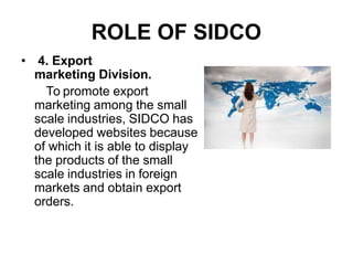 ROLE OF SIDCO
• 4. Export
marketing Division.
To promote export
marketing among the small
scale industries, SIDCO has
developed websites because
of which it is able to display
the products of the small
scale industries in foreign
markets and obtain export
orders.
 