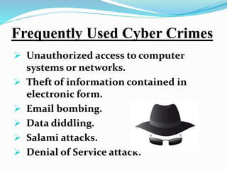 Frequently Used Cyber Crimes
 Unauthorized access to computer
systems or networks.
 Theft of information contained in
electronic form.
 Email bombing.
 Data diddling.
 Salami attacks.
 Denial of Service attack.
 