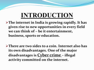 INTRODUCTION
The internet in India is growing rapidly. It has
given rise to new opportunities in every field
we can think of – be it entertainment,
business, sports or education.
There are two sides to a coin. Internet also has
its own disadvantages. One of the major
disadvantages is Cyber crime – illegal
activity committed on the internet.
 