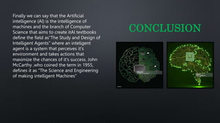 Finally we can say that the Artificial
intelligence (Al) is the intelligence of
machines and the branch of Computer
Science that aims to create itAl textbooks
define the field as"The Study and Design of
Intelligent Agents" where an inteligent
agent is a system that perceives it's
environment and takes actions that
maximize the chances of it's success. John
McCarthy ,who coined the term in 1955,
defines it as "The Science and Engineering
of making intelligent Machines"
CONCLUSION
 