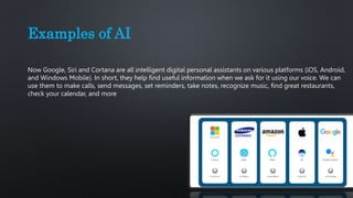 Examples of AI
Now Google, Siri and Cortana are all intelligent digital personal assistants on various platforms (iOS, Android,
and Windows Mobile). In short, they help find useful information when we ask for it using our voice. We can
use them to make calls, send messages, set reminders, take notes, recognize music, find great restaurants,
check your calendar, and more
 