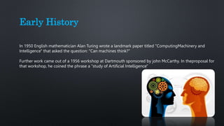 Early History
In 1950 English mathematician Alan Turing wrote a landmark paper titled "ComputingMachinery and
Intelligence" that asked the question: "Can machines think?“
Further work came out of a 1956 workshop at Dartmouth sponsored by john McCarthy. In theproposal for
that workshop, he coined the phrase a "study of Artificial Intelligence"
 