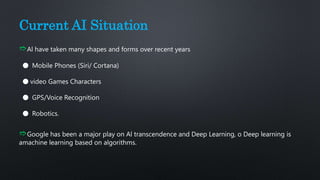 Current AI Situation
➱Al have taken many shapes and forms over recent years
⬤ Mobile Phones (Siri/ Cortana)
⬤ video Games Characters
⬤ GPS/Voice Recognition
⬤ Robotics.
➱Google has been a major play on Al transcendence and Deep Learning, o Deep learning is
amachine learning based on algorithms.
 