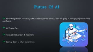 Future Of AI
➱ Beyond negotiation, Moore says CMU is betting several other Al areas are going to behugely important in the
near future.
➱ Self Driving Cars.
➱ Improved Medical Care & Treatment.
➱ Open up doors to future explorations.
 