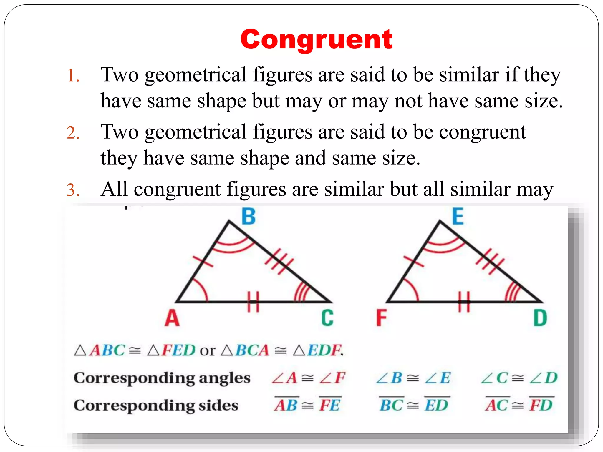 Congruent
1. Two geometrical figures are said to be similar if they
have same shape but may or may not have same size.
2. Two geometrical figures are said to be congruent
they have same shape and same size.
3. All congruent figures are similar but all similar may
or may not be congruent.
 