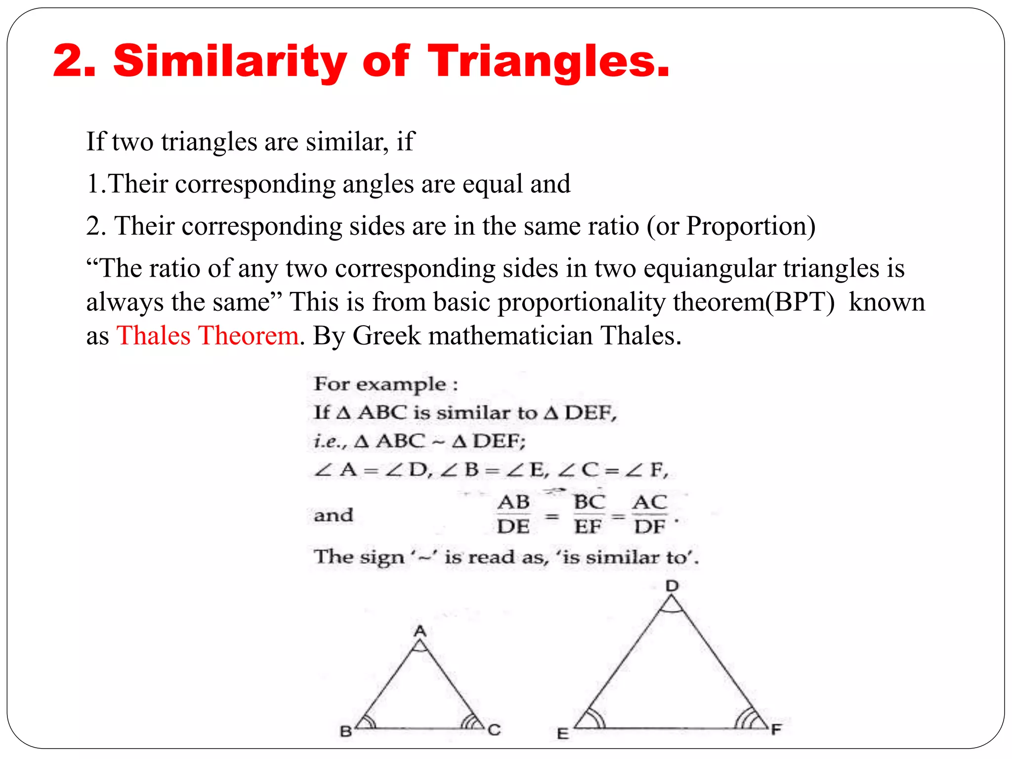2. Similarity of Triangles.
If two triangles are similar, if
1.Their corresponding angles are equal and
2. Their corresponding sides are in the same ratio (or Proportion)
“The ratio of any two corresponding sides in two equiangular triangles is
always the same” This is from basic proportionality theorem(BPT) known
as Thales Theorem. By Greek mathematician Thales.
 