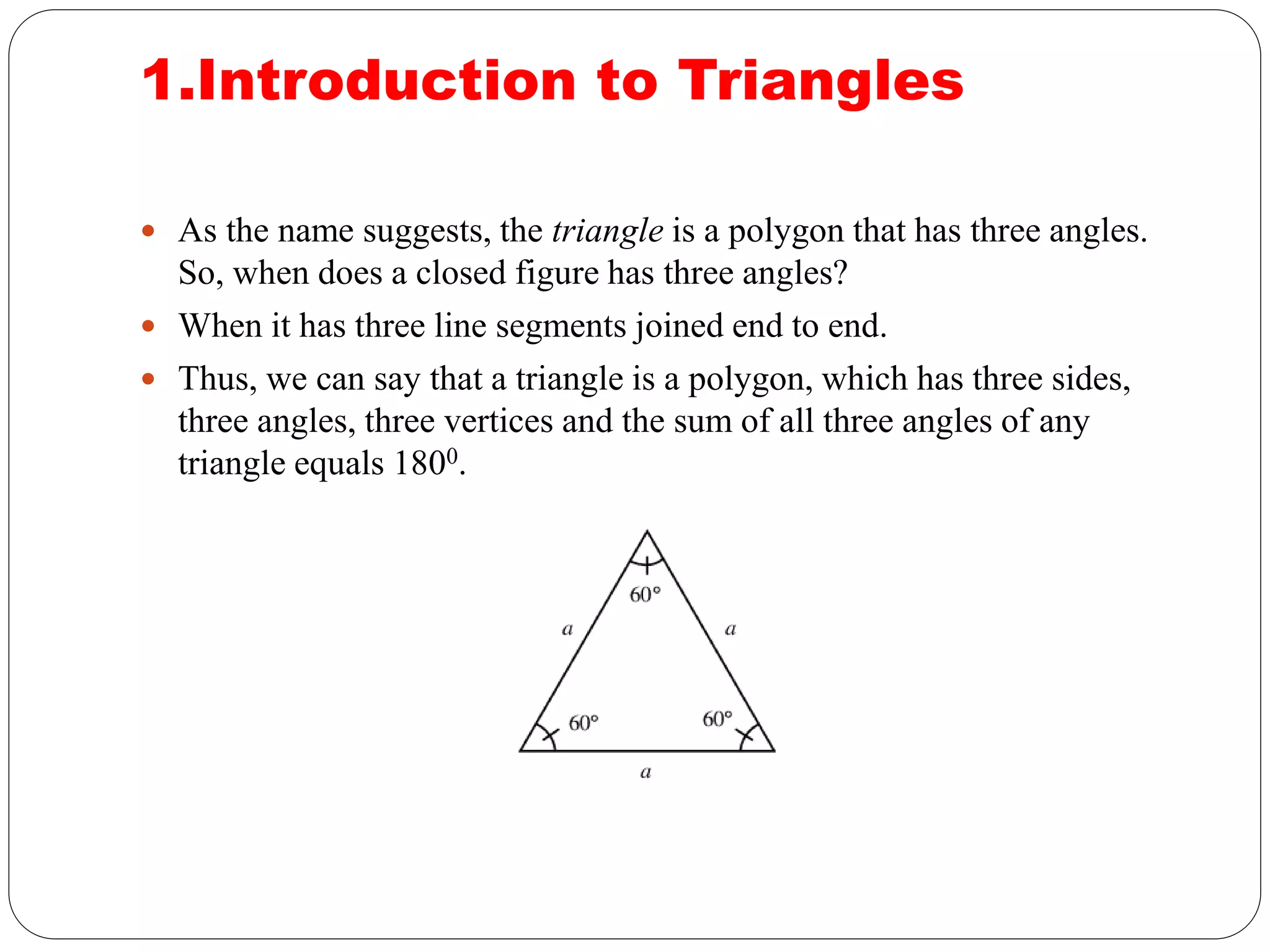 1.Introduction to Triangles
 As the name suggests, the triangle is a polygon that has three angles.
So, when does a closed figure has three angles?
 When it has three line segments joined end to end.
 Thus, we can say that a triangle is a polygon, which has three sides,
three angles, three vertices and the sum of all three angles of any
triangle equals 1800.
 