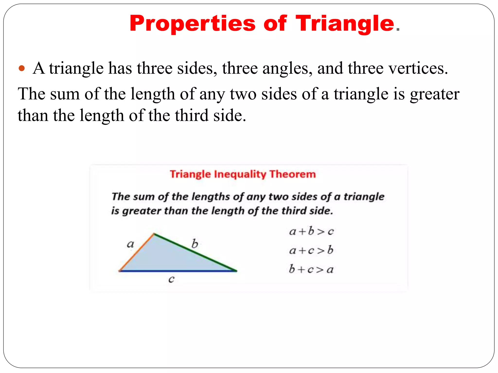 Properties of Triangle.
 A triangle has three sides, three angles, and three vertices.
The sum of the length of any two sides of a triangle is greater
than the length of the third side.
 