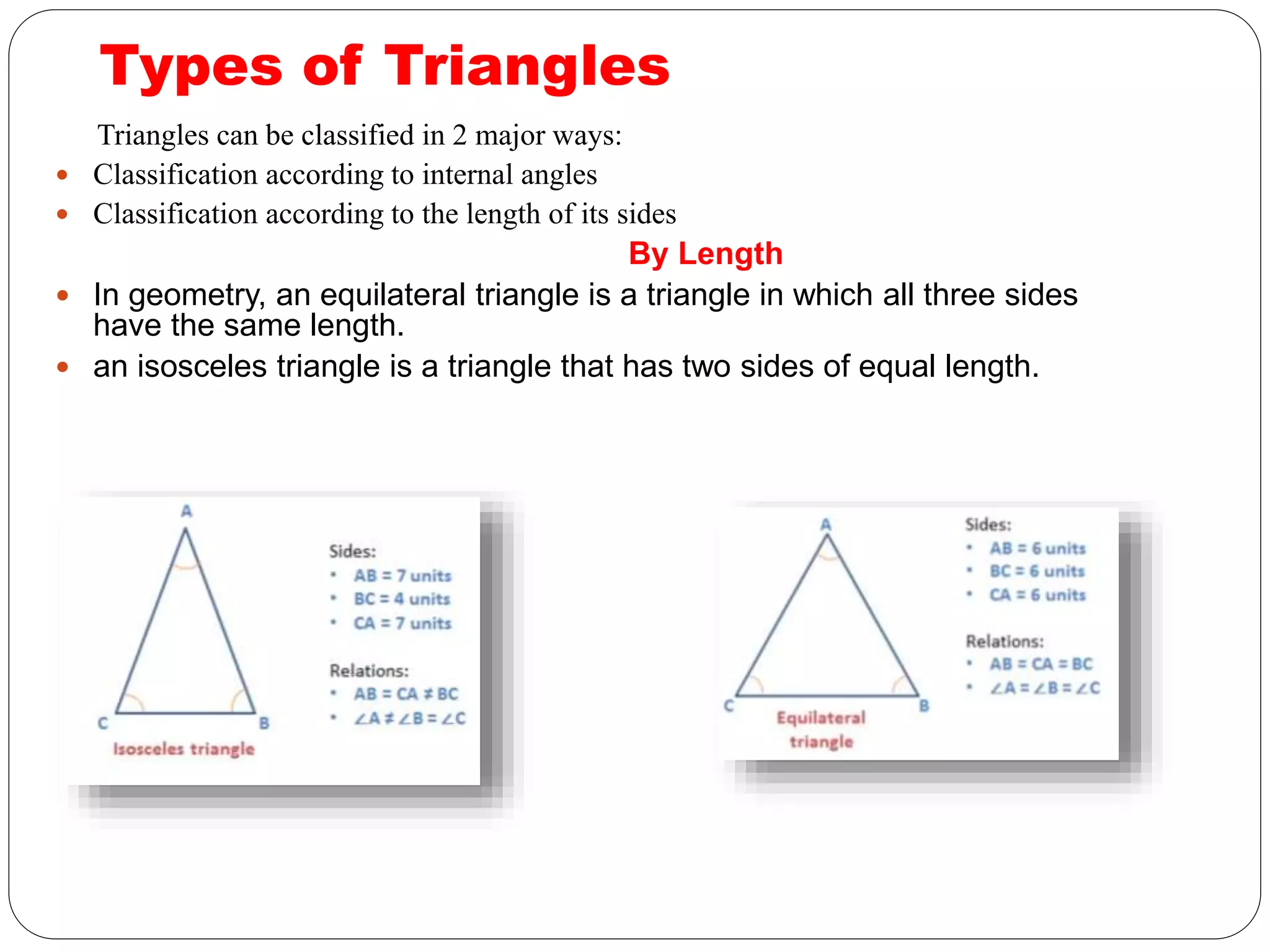 Types of Triangles
Triangles can be classified in 2 major ways:
 Classification according to internal angles
 Classification according to the length of its sides
By Length
 In geometry, an equilateral triangle is a triangle in which all three sides
have the same length.
 an isosceles triangle is a triangle that has two sides of equal length.
 