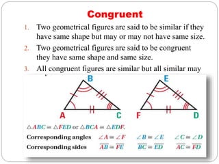 Congruent
1. Two geometrical figures are said to be similar if they
have same shape but may or may not have same size.
2. Two geometrical figures are said to be congruent
they have same shape and same size.
3. All congruent figures are similar but all similar may
or may not be congruent.
 