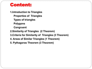 Content:
1.Introduction to Triangles
Properties of Triangles
Types of triangles
Polygons
Congruent
2.Similarity of Triangles (2 Theorem)
3.Criteria for Similarity of Triangles (3 Theorem)
4. Areas of Similar Triangles (1 Theorem)
5. Pythagoras Theorem (3 Theorem)
 