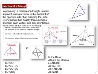 Median of a Triangle:
In geometry, a median of a triangle is a line
segment joining a vertex to the midpoint of
the opposite side, thus bisecting that side.
Every triangle has exactly three medians,
one from each vertex, and they all intersect
each other at the triangle's centroid
In the Case
AD are the Median
i.e AD=DE
AE=AD+DE
AE= AD+AD
AE=2AD
if
BD=DC
BC=BD+DC
BC=DC+DC
BC=2DC
 