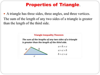 Properties of Triangle.
 A triangle has three sides, three angles, and three vertices.
The sum of the length of any two sides of a triangle is greater
than the length of the third side.
 
