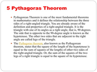 5 Pythagoras Theorem
 Pythagorean Theorem is one of the most fundamental theorems
in mathematics and it defines the relationship between the three
sides of a right-angled triangle. You are already aware of the
definition and properties of a right-angled triangle. It is the
triangle with one of its angles as a right angle, that is, 90 degrees.
The side that is opposite to the 90-degree angle is known as the
hypotenuse. The other two sides that are adjacent to the right
angle are called legs of the triangle.
 The Pythagoras theorem, also known as the Pythagorean
theorem, states that the square of the length of the hypotenuse is
equal to the sum of squares of the lengths of other two sides of
the right-angled triangle. Or, the sum of the squares of the two
legs of a right triangle is equal to the square of its hypotenuse.
 