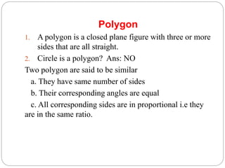 Polygon
1. A polygon is a closed plane figure with three or more
sides that are all straight.
2. Circle is a polygon? Ans: NO
Two polygon are said to be similar
a. They have same number of sides
b. Their corresponding angles are equal
c. All corresponding sides are in proportional i.e they
are in the same ratio.
 