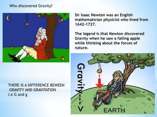 Sir Isaac Newton was an English
mathematician physicist who lived from
1642-1727.
The legend is that Newton discovered
Gravity when he saw a falling apple
while thinking about the forces of
nature.
Who discovered Gravity?
THERE IS A DIFFERENCE BEWEEN
GRAVITY AND GRAVITATION
i.e G and g
 