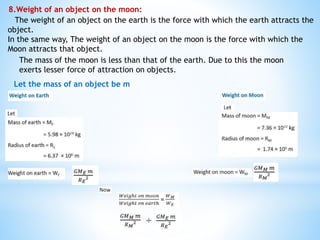 8.Weight of an object on the moon:
The weight of an object on the earth is the force with which the earth attracts the
object.
In the same way, The weight of an object on the moon is the force with which the
Moon attracts that object.
The mass of the moon is less than that of the earth. Due to this the moon
exerts lesser force of attraction on objects.
Let the mass of an object be m
÷
 