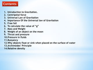 Contents:
1. Introduction to Gravitation.
2. Centripetal force
3. Universal Law of Gravitation
4. Importance Of the Universal law of Gravitation
5. Free fall
6. To calculate the value of “g”
7. Mass and Weight
8. Weight of an object on the moon
9. Thrust and pressure
10.Pressure in fluids
11.Buoyancy
12.Why objects float or sink when placed on the surface of water
13.Archimedes’ Principle
14.Relative density
 
