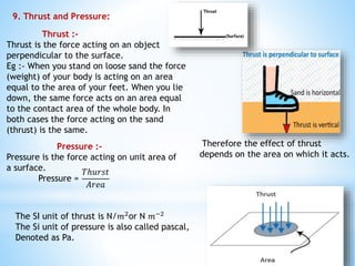 9. Thrust and Pressure:
Thrust :-
Thrust is the force acting on an object
perpendicular to the surface.
Eg :- When you stand on loose sand the force
(weight) of your body is acting on an area
equal to the area of your feet. When you lie
down, the same force acts on an area equal
to the contact area of the whole body. In
both cases the force acting on the sand
(thrust) is the same.
Therefore the effect of thrust
depends on the area on which it acts.
Pressure :-
Pressure is the force acting on unit area of
a surface.
Pressure =
𝑇ℎ𝑢𝑟𝑠𝑡
𝐴𝑟𝑒𝑎
The SI unit of thrust is N/𝑚2or N 𝑚−2
The Si unit of pressure is also called pascal,
Denoted as Pa.
 