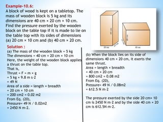 Example-10.6:
A block of wood is kept on a tabletop. The
mass of wooden block is 5 kg and its
dimensions are 40 cm × 20 cm × 10 cm.
Find the pressure exerted by the wooden
block on the table top if it is made to lie on
the table top with its sides of dimensions
(a) 20 cm × 10 cm and (b) 40 cm × 20 cm.
Solution :
(a) The mass of the wooden block = 5 kg
The dimensions = 40 cm × 20 cm × 10 cm
Here, the weight of the wooden block applies
a thrust on the table top.
That is,
Thrust = F = m × g
= 5 kg × 9.8 m s–2
= 49 N
Area of a side = length × breadth
= 20 cm × 10 cm
= 200 cm2 = 0.02 m2
From Eq. (20),
Pressure= 49 N ⁄ 0.02m2
= 2450 N m-2.
(b) When the block lies on its side of
dimensions 40 cm × 20 cm, it exerts the
same thrust.
Area = length × breadth
= 40 cm × 20 cm
= 800 cm2 = 0.08 m2
From Eq. (20),
Pressure= 49 N ⁄ 0.08m2
= 612.5 N m–2
The pressure exerted by the side 20 cm× 10
cm is 2450 N m–2 and by the side 40 cm × 20
cm is 612.5N m–2.
 