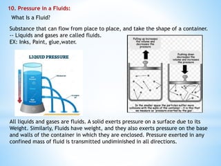 10. Pressure in a Fluids:
What Is a Fluid?
Substance that can flow from place to place, and take the shape of a container.
-- Liquids and gases are called fluids.
EX: Inks, Paint, glue,water.
All liquids and gases are fluids. A solid exerts pressure on a surface due to its
Weight. Similarly, Fluids have weight, and they also exerts pressure on the base
and walls of the container in which they are enclosed. Pressure exerted in any
confined mass of fluid is transmitted undiminished in all directions.
 