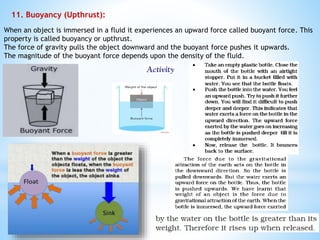 11. Buoyancy (Upthrust):
When an object is immersed in a fluid it experiences an upward force called buoyant force. This
property is called buoyancy or upthrust.
The force of gravity pulls the object downward and the buoyant force pushes it upwards.
The magnitude of the buoyant force depends upon the density of the fluid.
 