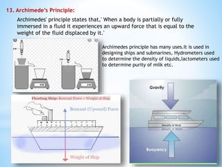 13. Archimede’s Principle:
Archimedes' principle states that,' When a body is partially or fully
immersed in a fluid it experiences an upward force that is equal to the
weight of the fluid displaced by it.'
Archimedes principle has many uses.It is used in
designing ships and submarines, Hydrometers used
to determine the density of liquids,lactometers used
to determine purity of milk etc.
 
