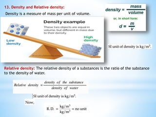 13. Density and Relative density:
Density is a measure of mass per unit of volume.
Relative density: The relative density of a substances is the ratio of the substance
to the density of water.
 