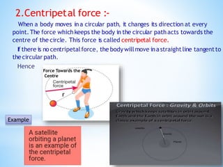 2.Centripetal force :-
When a body moves ina circular path, it changes its direction at every
point.The force which keeps the body in the circular pathacts towards the
centre of the circle. This force is called centripetal force.
If there is no centripetalforce, the bodywillmove inastraightline tangentto
thecircular path.
Hence
Example
Force Towards the
Centre
 