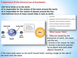 5.Importance Of the Universal law of Gravitation:
•the force binds us to the earth.
•It is responsible for the motion of the moon around the earth.
•It is responsible for the motion of planets around the Sun.
•Gravitational force of moon causes tides in seas on earth.
What Causes Tides?
1. Tides are caused by the
Interaction of earth, the moon,
and the sun.
2. Gravity is the reason for tides.
3. Gravity is the force exerted
by an object that pulls other
objects towards it.
4.The moon pulls water on the earth toward itself, causing a bulge on the side of
the earth near the moon
 