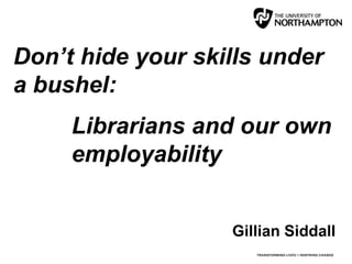 Don’t hide your skills under
a bushel:
Librarians and our own
employability
Gillian Siddall
 