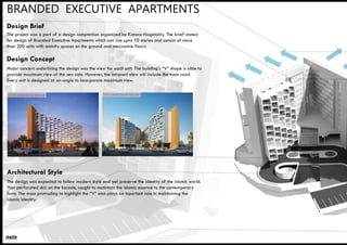 BRANDED EXECUTIVE APARTMENTS
Major concern underlining the design was the view for each unit. The building’s “V” shape is able to
provide maximum view of the sea side. However, the introvert view will include the main road.
Every unit is designed at an angle to incorporate maximum view.
Design Concept
The design was expected to follow modern style and yet preserve the identity of the islamic world.
Ther perforated skin on the facade, sought to matintain the islamic essence to the contemporary
form. The mass protruding to highlight the “V” also plays an inportant role in maintaining the
islamic identity.
IN09
Architectural Style
The project was a part of a design compteition organized by Katara Hospitality. The brief stated
for design of Branded Executive Apartments which can rise upto 10 stories and consist of more
than 200 units with aminity spaces on the ground and mezzanine floors.
Design Brief
 
