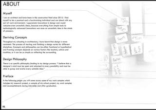 ABOUT
Throughout my schooling in architecture, i have learnt that design is never
consistent. The process of starting and finishing a design varies for different
disciplines. Concepts and philosophies can be either functional or hypothetical
and framing concepts depends on various factors like location, culture and
tradition, or it can be as simple as reflecting the surrounding.
Deriving Concepts
I am an architect and have been in the construction field since 2015. I find
myself to be a punctual and a hardworking individual and can blend with any
sort of work environment. I appreciate innovations in design and would
welcome even unrealistic ideas, because everything from simple tools to
technologically advanced innovations was once an unrealistic idea in the minds
of pioneers.
Myself
There is no specific philosophy binding to my design process. “I believe that a
designer’s mind must be open and unbaised to every possibility and must be
able to grasp and evolve every suitable idea.”
Design Philosophy
In the following pages you will come across some of my work samples which
includes my research project, a sample of my school project, my work samples
and accomplishments during internship and after graduation.
01
Preface
 