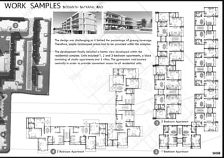 SH08
WORK SAMPLES SIDDANTH SATYAPAL RAO
2
2
3
3
The design was challenging as it limited the percentage of groung coverage.
Therefore, ample landscaped areas had to be provided within the complex.
The development finally included a better view developed within the
residential complex. Units included 1, 2 and 3 bedroom apartments, a block
consisting of studio apartments and 5 villas. The gymnasium was located
centrally in order to provide convenient access to all residential units.
2 Bedroom Apartment
1 Bedroom Apartment3 Bedroom Apartment
4
4
 