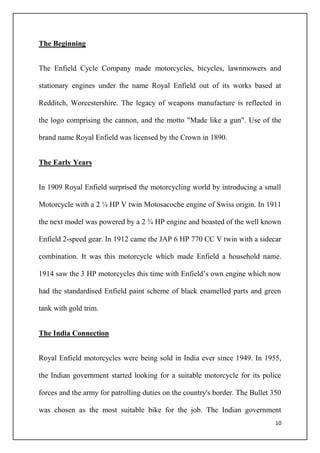10
The Beginning
The Enfield Cycle Company made motorcycles, bicycles, lawnmowers and
stationary engines under the name Royal Enfield out of its works based at
Redditch, Worcestershire. The legacy of weapons manufacture is reflected in
the logo comprising the cannon, and the motto "Made like a gun". Use of the
brand name Royal Enfield was licensed by the Crown in 1890.
The Early Years
In 1909 Royal Enfield surprised the motorcycling world by introducing a small
Motorcycle with a 2 ¼ HP V twin Motosacoche engine of Swiss origin. In 1911
the next model was powered by a 2 ¾ HP engine and boasted of the well known
Enfield 2-speed gear. In 1912 came the JAP 6 HP 770 CC V twin with a sidecar
combination. It was this motorcycle which made Enfield a household name.
1914 saw the 3 HP motorcycles this time with Enfield’s own engine which now
had the standardised Enfield paint scheme of black enamelled parts and green
tank with gold trim.
The India Connection
Royal Enfield motorcycles were being sold in India ever since 1949. In 1955,
the Indian government started looking for a suitable motorcycle for its police
forces and the army for patrolling duties on the country's border. The Bullet 350
was chosen as the most suitable bike for the job. The Indian government
 