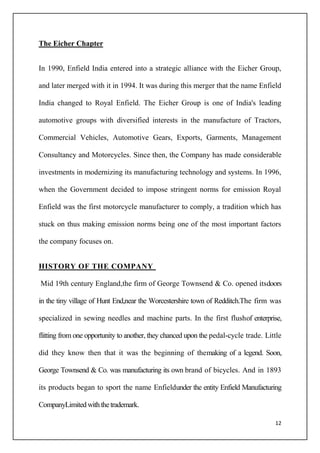 12
The Eicher Chapter
In 1990, Enfield India entered into a strategic alliance with the Eicher Group,
and later merged with it in 1994. It was during this merger that the name Enfield
India changed to Royal Enfield. The Eicher Group is one of India's leading
automotive groups with diversified interests in the manufacture of Tractors,
Commercial Vehicles, Automotive Gears, Exports, Garments, Management
Consultancy and Motorcycles. Since then, the Company has made considerable
investments in modernizing its manufacturing technology and systems. In 1996,
when the Government decided to impose stringent norms for emission Royal
Enfield was the first motorcycle manufacturer to comply, a tradition which has
stuck on thus making emission norms being one of the most important factors
the company focuses on.
HISTORY OF THE COMPANY
Mid 19th century England,the firm of George Townsend & Co. opened itsdoors
in the tiny village of Hunt End,near the Worcestershire town of Redditch.The firm was
specialized in sewing needles and machine parts. In the first flushof enterprise,
flitting from one opportunity to another, they chanced upon the pedal-cycle trade. Little
did they know then that it was the beginning of themaking of a legend. Soon,
George Townsend & Co. was manufacturing its own brand of bicycles. And in 1893
its products began to sport the name Enfieldunder the entity Enfield Manufacturing
CompanyLimitedwiththetrademark.
 