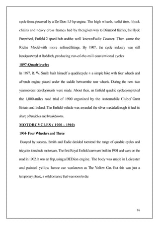 16
cycle form, powered by a De Dion 1.5 hp engine. The high wheels, solid tires, block
chains and heavy cross frames had by thengiven way to Diamond frames, the Hyde
Freewheel, Enfield 2 speed hub andthe well knownEadie Coaster. Then came the
Riche Modelwith more refinedfittings. By 1907, the cycle industry was still
headquarteredatRedditch, producing run-of-the-mill conventional cycles
1897-Quadricycles
In 1897, R. W. Smith built himself a quadriccycle ± a simple bike with four wheels and
aFrench engine placed under the saddle betweenthe rear wheels. During the next two
yearsseveral developments were made. About then, an Enfield quadric cyclecompleted
the 1,000-miles road trial of 1900 organized by the Automobile Clubof Great
Britain and Ireland. The Enfield vehicle was awarded the silver medal,although it had its
shareoftroublesandbreakdowns.
MOTORCYCLES ( 1900 – 1910)
1904-FourWheelersandThree
Buoyed by success, Smith and Eadie decided toextend the range of quadric cycles and
tricycles toincludemotorcars.Thefirst RoyalEnfieldcarswerebuiltin1901and wereonthe
road in 1902.It wasan8hp,usinga DEDion engine. The body was made in Leicester
and painted yellow hence car wasknown as The Yellow Car. But this was just a
temporaryphase,awildromancethatwassoontodie
 
