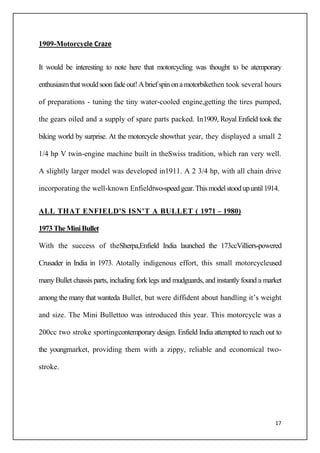 17
1909-Motorcycle Craze
It would be interesting to note here that motorcycling was thought to be atemporary
enthusiasmthatwouldsoonfadeout!Abriefspinonamotorbikethen took several hours
of preparations - tuning the tiny water-cooled engine,getting the tires pumped,
the gears oiled and a supply of spare parts packed. In1909, Royal Enfield took the
biking world by surprise. At the motorcycle showthat year, they displayed a small 2
1/4 hp V twin-engine machine built in theSwiss tradition, which ran very well.
A slightly larger model was developed in1911. A 2 3/4 hp, with all chain drive
incorporating the well-known Enfieldtwo-speedgear.Thismodelstoodupuntil1914.
ALL THAT ENFIELD'S ISN'T A BULLET ( 1971 – 1980)
1973 TheMiniBullet
With the success of theSherpa,Enfield India launched the 173ccVilliers-powered
Crusader in India in 1973. Atotally indigenous effort, this small motorcycleused
many Bullet chassis parts, including forklegs and mudguards, and instantly found a market
among the many that wanteda Bullet, but were diffident about handling it’s weight
and size. The Mini Bullettoo was introduced this year. This motorcycle was a
200cc two stroke sportingcontemporary design. Enfield India attempted to reach out to
the youngmarket, providing them with a zippy, reliable and economical two-
stroke.
 