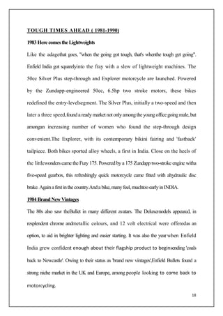 18
TOUGH TIMES AHEAD ( 1981-1990)
1983 HerecomestheLightweights
Like the adagethat goes, "when the going got tough, that's whenthe tough get going".
Enfield India got squarelyinto the fray with a slew of lightweight machines. The
50cc Silver Plus step-through and Explorer motorcycle are launched. Powered
by the Zundapp-engineered 50cc, 6.5hp two stroke motors, these bikes
redefined the entry-levelsegment. The Silver Plus, initially a two-speed and then
later a three speed,foundareadymarketnotonlyamongtheyoungofficegoingmale,but
amongan increasing number of women who found the step-through design
convenient.The Explorer, with its contemporary bikini fairing and 'fastback'
tailpiece. Both bikes sported alloy wheels, a first in India. Close on the heels of
the littlewonders came the Fury 175. Powered by a 175 Zundapp two-stroke engine witha
five-speed gearbox, this refreshingly quick motorcycle came fitted with ahydraulic disc
brake.Againafirstinthecountry.Andabike,manyfeel,muchtooearlyinINDIA.
1984 BrandNewVintages
The 80s also saw theBullet in many different avatars. The Deluxemodels appeared, in
resplendent chrome andmetallic colours, and 12 volt electrical were offeredas an
option, to aid in brighter lighting and easier starting. It was also the year when Enfield
India grew confident enough about their flagship product to beginsending 'coals
back to Newcastle'. Owing to their status as 'brand new vintages',Enfield Bullets found a
strong niche market in the UK and Europe, among people looking to come back to
motorcycling.
 