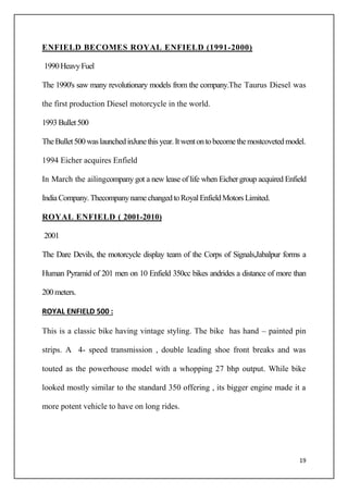 19
ENFIELD BECOMES ROYAL ENFIELD (1991-2000)
1990HeavyFuel
The 1990's saw many revolutionary models from the company.The Taurus Diesel was
the first production Diesel motorcycle in the world.
1993 Bullet500
TheBullet500waslaunchedinJunethisyear.Itwentontobecomethemostcovetedmodel.
1994 Eicher acquires Enfield
In March the ailingcompany got a new lease of life when Eichergroup acquired Enfield
IndiaCompany.ThecompanynamechangedtoRoyalEnfieldMotorsLimited.
ROYAL ENFIELD ( 2001-2010)
2001
The Dare Devils, the motorcycle display team of the Corps of Signals,Jabalpur forms a
Human Pyramid of 201 men on 10 Enfield 350cc bikes andrides a distance of more than
200 meters.
ROYAL ENFIELD 500 :
This is a classic bike having vintage styling. The bike has hand – painted pin
strips. A 4- speed transmission , double leading shoe front breaks and was
touted as the powerhouse model with a whopping 27 bhp output. While bike
looked mostly similar to the standard 350 offering , its bigger engine made it a
more potent vehicle to have on long rides.
 