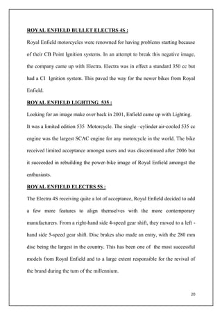 20
ROYAL ENFIELD BULLET ELECTRS 4S :
Royal Enfield motorcycles were renowned for having problems starting because
of their CB Point Ignition systems. In an attempt to break this negative image,
the company came up with Electra. Electra was in effect a standard 350 cc but
had a CI Ignition system. This paved the way for the newer bikes from Royal
Enfield.
ROYAL ENFIELD LIGHTING 535 :
Looking for an image make over back in 2001, Enfield came up with Lighting.
It was a limited edition 535 Motorcycle. The single –cylinder air-cooled 535 cc
engine was the largest SCAC engine for any motorcycle in the world. The bike
received limited acceptance amongst users and was discontinued after 2006 but
it succeeded in rebuilding the power-bike image of Royal Enfield amongst the
enthusiasts.
ROYAL ENFIELD ELECTRS 5S :
The Electra 4S receiving quite a lot of acceptance, Royal Enfield decided to add
a few more features to align themselves with the more contemporary
manufacturers. From a right-hand side 4-speed gear shift, they moved to a left -
hand side 5-speed gear shift. Disc brakes also made an entry, with the 280 mm
disc being the largest in the country. This has been one of the most successful
models from Royal Enfield and to a large extent responsible for the revival of
the brand during the turn of the millennium.
 