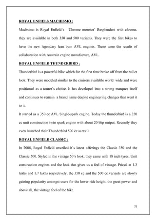 21
ROYAL ENFIELS MACHISMO :
Machsimo is Royal Enfield’s ‘Chrome monster’ Resplendent with chrome,
they are available in both 350 and 500 variants. They were the first bikes to
have the new legendary lean bum AVL engines. These were the results of
collaboration with Austrain engine manufacture, AVL.
ROYAL ENFIELD THUNDERBIRD :
Thunderbird is a powerful bike which for the first time broke off from the bullet
look. They were modeled similar to the cruisers available world wide and were
positioned as a tourer’s choice. It has developed into a strong marquee itself
and continues to remain a brand name despite engineering changes that went it
to it.
It started as a 350 cc AVL Single-spark engine. Today the thunderbird is a 350
cc unit construction twin spark engine with about 20 bhp output. Recently they
even launched their Thunderbird 500 cc as well.
ROYAL ENFIELD CLASSIC :
In 2008, Royal Enfield unveiled it’s latest offerings the Classic 350 and the
Classic 500. Styled in the vintage 50’s look, they came with 18 inch tyres, Unit
construction engines and the look that gives us a feel of vintage. Priced at 1.3
lakhs and 1.7 lakhs respectively, the 350 cc and the 500 cc variants are slowly
gaining popularity amongst users for the lower ride height, the great power and
above all, the vintage feel of the bike.
 