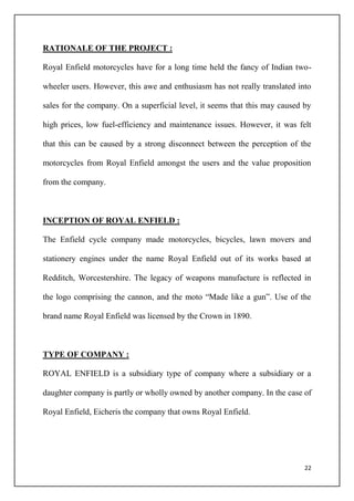 22
RATIONALE OF THE PROJECT :
Royal Enfield motorcycles have for a long time held the fancy of Indian two-
wheeler users. However, this awe and enthusiasm has not really translated into
sales for the company. On a superficial level, it seems that this may caused by
high prices, low fuel-efficiency and maintenance issues. However, it was felt
that this can be caused by a strong disconnect between the perception of the
motorcycles from Royal Enfield amongst the users and the value proposition
from the company.
INCEPTION OF ROYAL ENFIELD :
The Enfield cycle company made motorcycles, bicycles, lawn movers and
stationery engines under the name Royal Enfield out of its works based at
Redditch, Worcestershire. The legacy of weapons manufacture is reflected in
the logo comprising the cannon, and the moto “Made like a gun”. Use of the
brand name Royal Enfield was licensed by the Crown in 1890.
TYPE OF COMPANY :
ROYAL ENFIELD is a subsidiary type of company where a subsidiary or a
daughter company is partly or wholly owned by another company. In the case of
Royal Enfield, Eicheris the company that owns Royal Enfield.
 